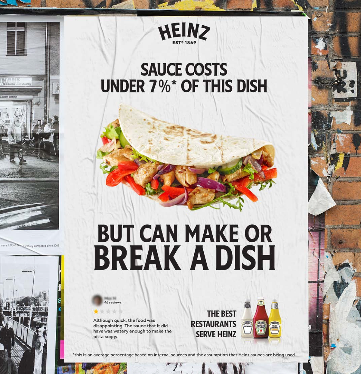 A poster sticker on top of other old advertisement stickers on the wall. The sticker shows a Taco sandwich filled with chicken and green. The poster also includes Heinz logo, the following copy (SAUCE COSTS UNDER 7%* OF THIS DISH. BUT CAN MAKE OR BREAK A DISH). On the left corner is a screen shot of real life online restaurant review with only one star. The review says (Although quick, the food was disappointing. The sauce that it did have was watery enough to make the pitta soggy.). On the side is a picture of 3 Heinz bottles (ketchup, mustard, and Mayonnaise) associated with the following text (THE BEST RESTAURANTS SERVE HEINZ)